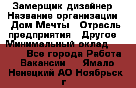 Замерщик-дизайнер › Название организации ­ Дом Мечты › Отрасль предприятия ­ Другое › Минимальный оклад ­ 30 000 - Все города Работа » Вакансии   . Ямало-Ненецкий АО,Ноябрьск г.